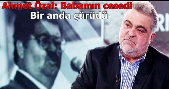 Ahmet Özal: Babamın cesedi bir anda çürüdü