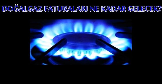 DOĞALGAZ FATURALARI NE KADAR GELECEK?