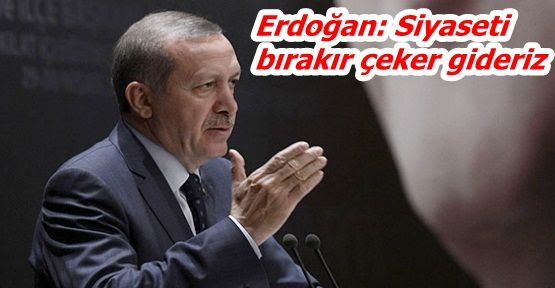 Erdoğan: Siyaseti bırakır çeker gideriz!